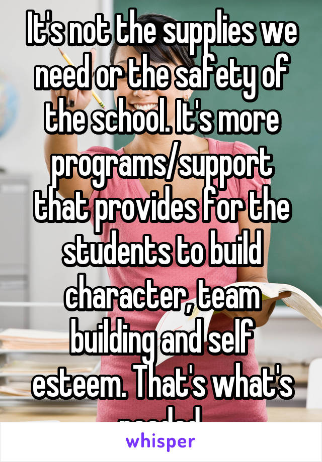 It's not the supplies we need or the safety of the school. It's more programs/support that provides for the students to build character, team building and self esteem. That's what's needed.