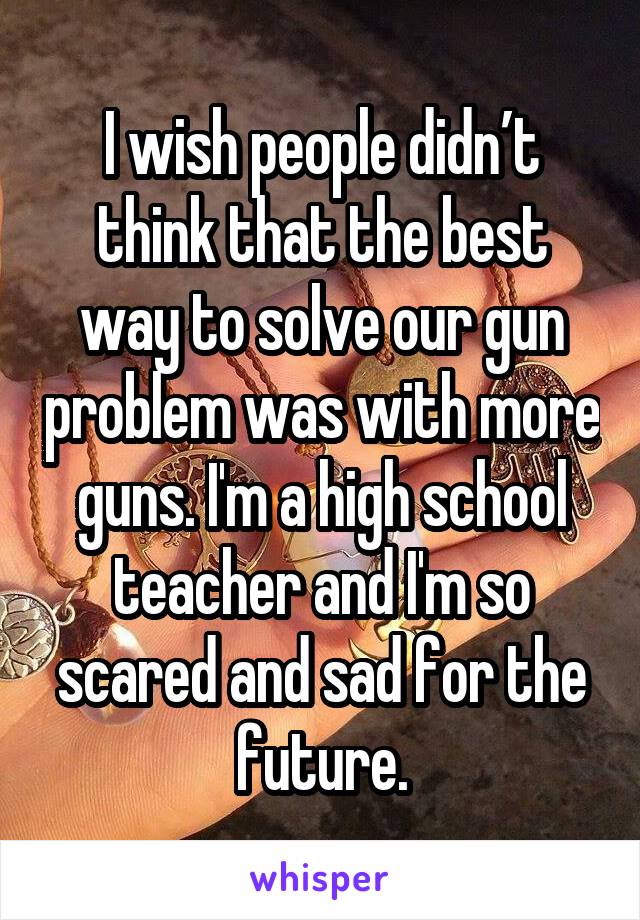 I wish people didn’t think that the best way to solve our gun problem was with more guns. I'm a high school teacher and I'm so scared and sad for the future.