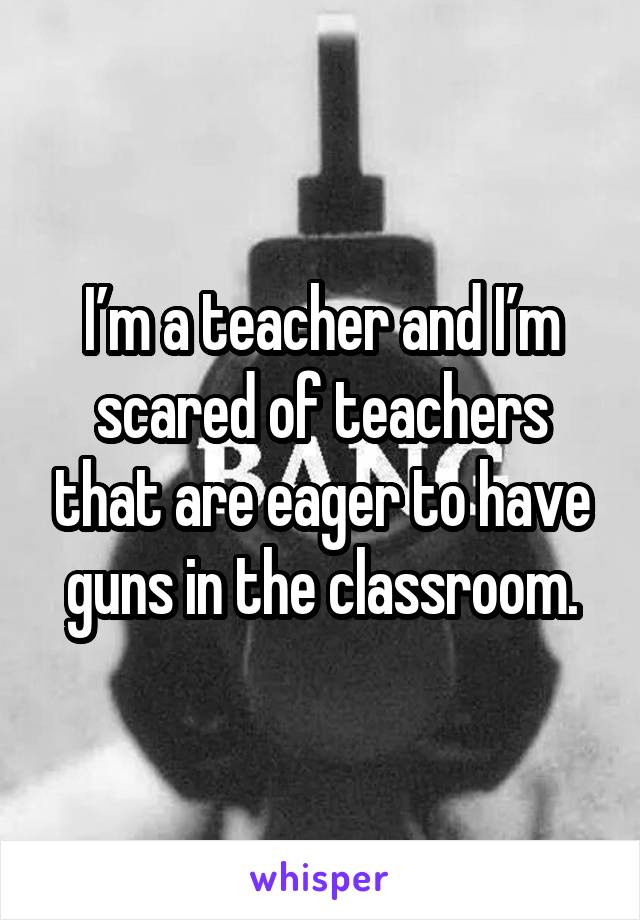 I’m a teacher and I’m scared of teachers that are eager to have guns in the classroom.