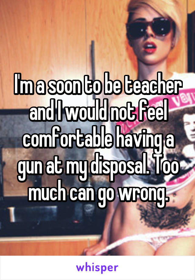 I'm a soon to be teacher and I would not feel comfortable having a gun at my disposal. Too much can go wrong.
