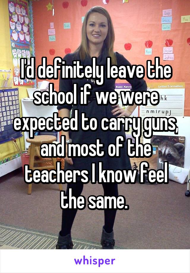 I'd definitely leave the school if we were expected to carry guns, and most of the teachers I know feel the same. 