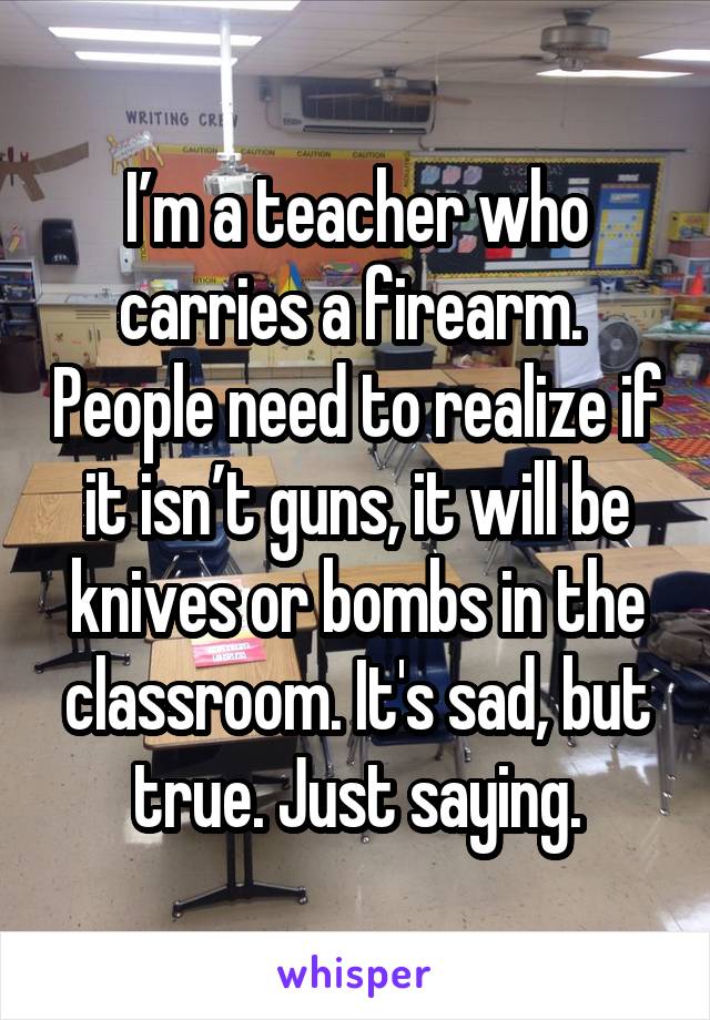 I’m a teacher who carries a firearm.  People need to realize if it isn’t guns, it will be knives or bombs in the classroom. It's sad, but true. Just saying.