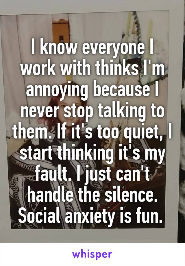 I know everyone I work with thinks I'm annoying because I never stop talking to them. If it's too quiet, I start thinking it's my fault. I just can't handle the silence. Social anxiety is fun. 