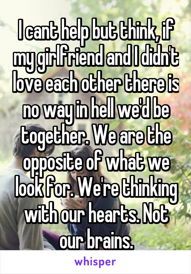 I cant help but think, if my girlfriend and I didn't love each other there is no way in hell we'd be together. We are the opposite of what we look for. We're thinking with our hearts. Not our brains.