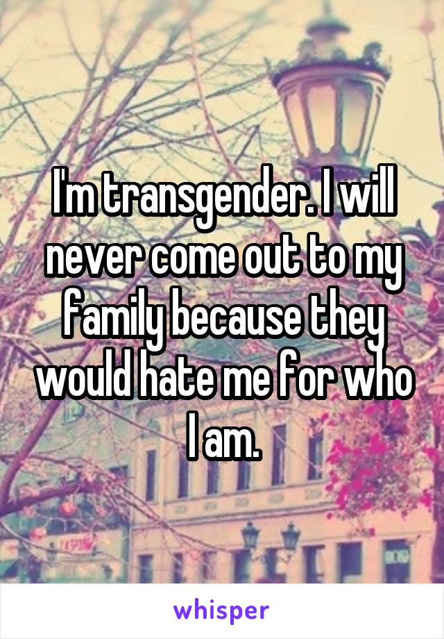 I'm transgender. I will never come out to my family because they would hate me for who I am.