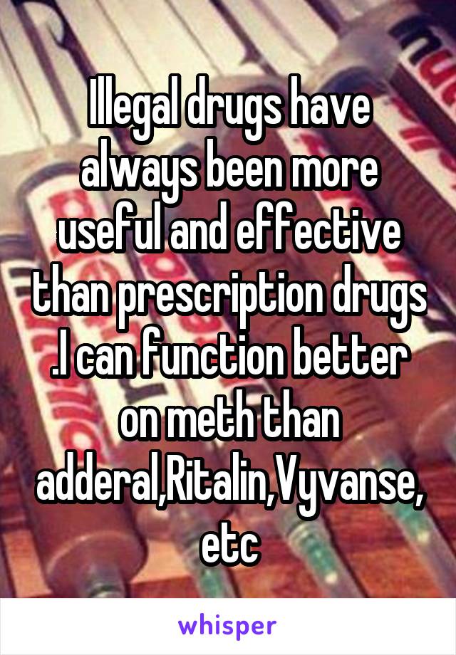 Illegal drugs have always been more useful and effective than prescription drugs .I can function better on meth than adderal,Ritalin,Vyvanse,etc