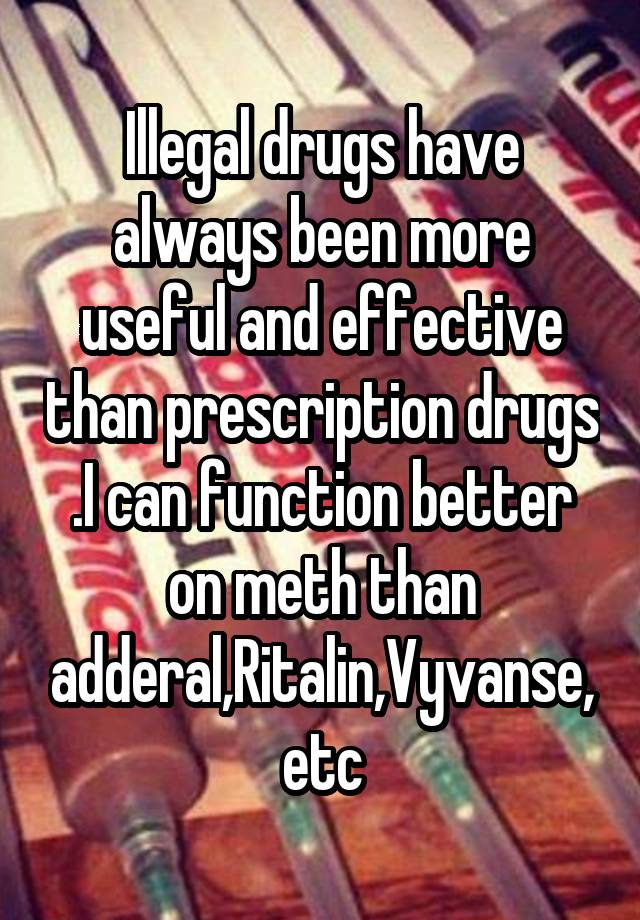 Illegal drugs have always been more useful and effective than prescription drugs .I can function better on meth than adderal,Ritalin,Vyvanse,etc