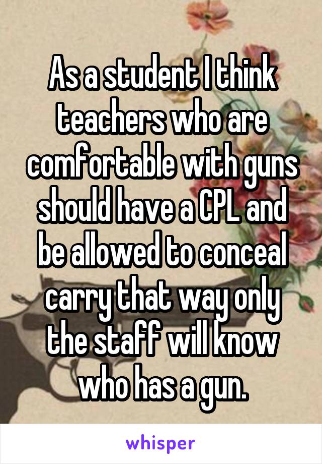 As a student I think teachers who are comfortable with guns should have a CPL and be allowed to conceal carry that way only the staff will know who has a gun.