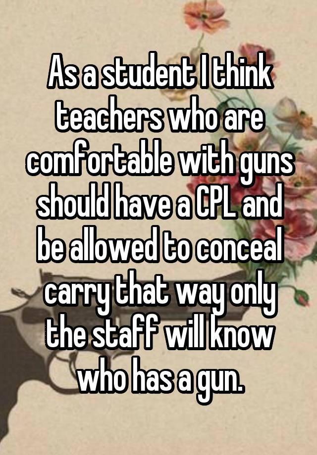 As a student I think teachers who are comfortable with guns should have a CPL and be allowed to conceal carry that way only the staff will know who has a gun.