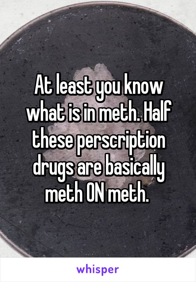 At least you know what is in meth. Half these perscription drugs are basically meth ON meth. 