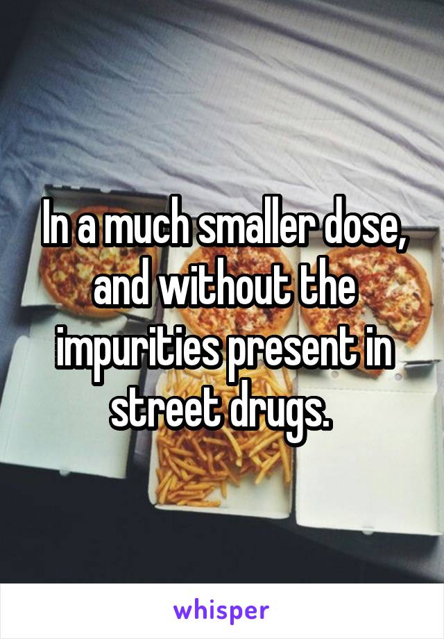 In a much smaller dose, and without the impurities present in street drugs. 