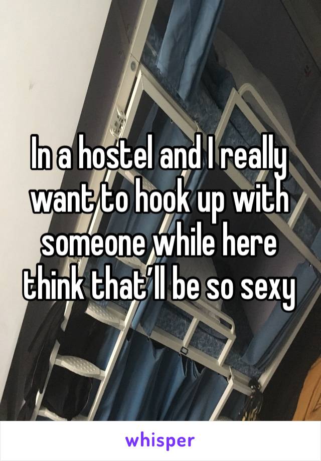 In a hostel and I really want to hook up with someone while here think that’ll be so sexy