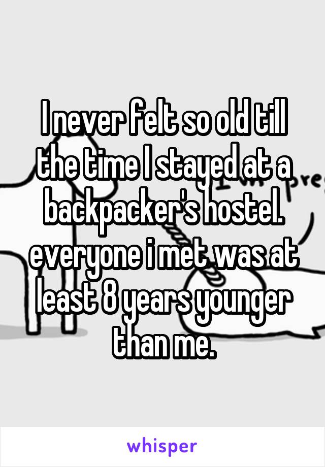 I never felt so old till the time I stayed at a backpacker's hostel. everyone i met was at least 8 years younger than me.