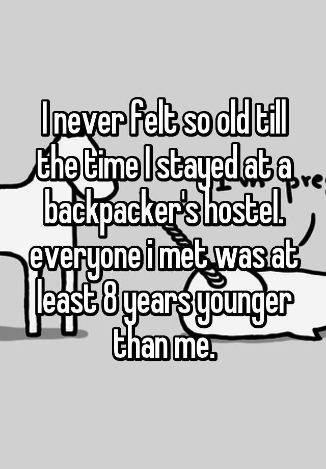 I never felt so old till the time I stayed at a backpacker's hostel. everyone i met was at least 8 years younger than me.