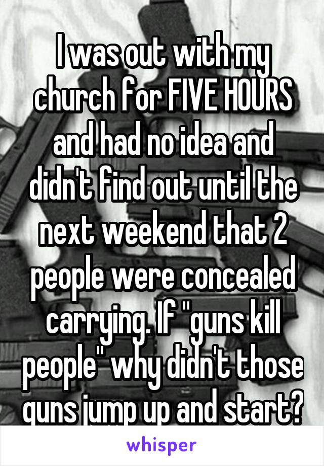 I was out with my church for FIVE HOURS and had no idea and didn't find out until the next weekend that 2 people were concealed carrying. If "guns kill people" why didn't those guns jump up and start?