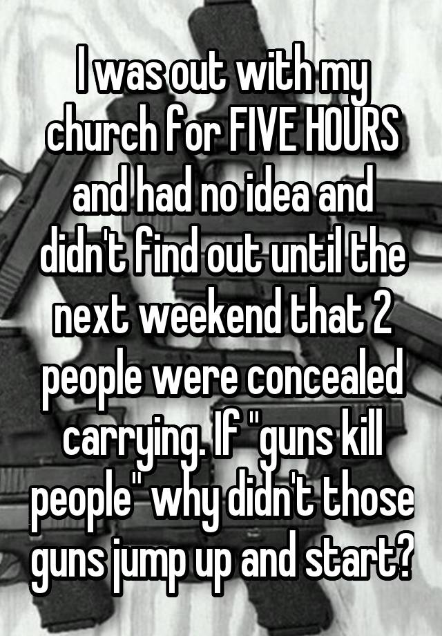 I was out with my church for FIVE HOURS and had no idea and didn't find out until the next weekend that 2 people were concealed carrying. If "guns kill people" why didn't those guns jump up and start?