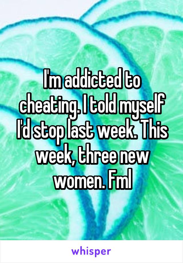 I'm addicted to cheating. I told myself I'd stop last week. This week, three new women. Fml
