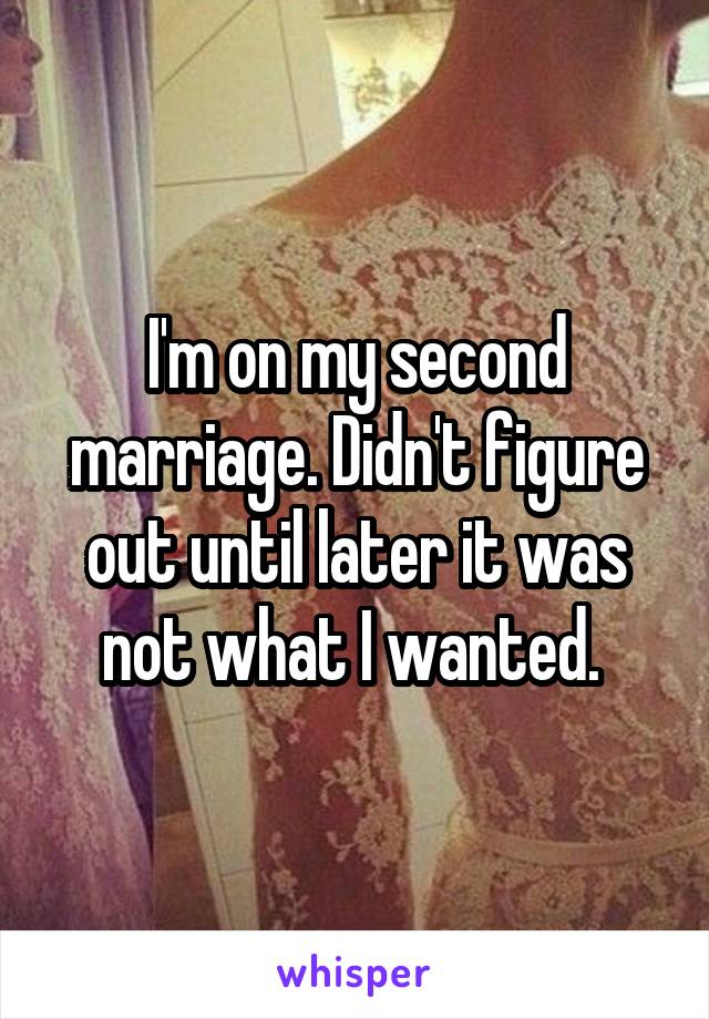 I'm on my second marriage. Didn't figure out until later it was not what I wanted. 