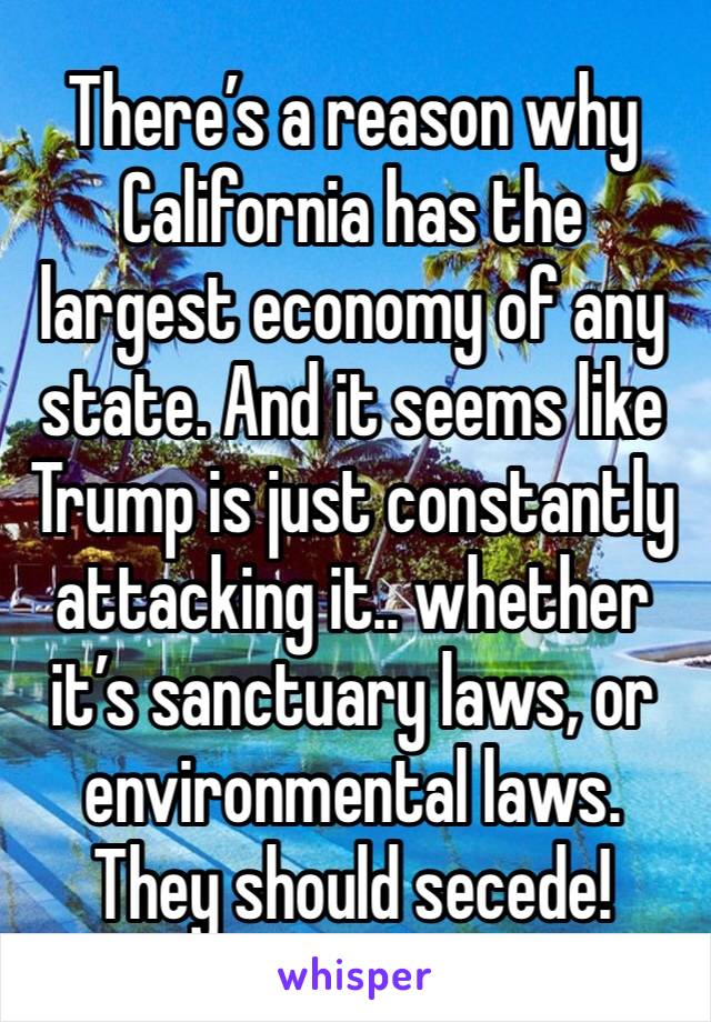 There’s a reason why California has the largest economy of any state. And it seems like Trump is just constantly attacking it.. whether it’s sanctuary laws, or environmental laws. 
They should secede!