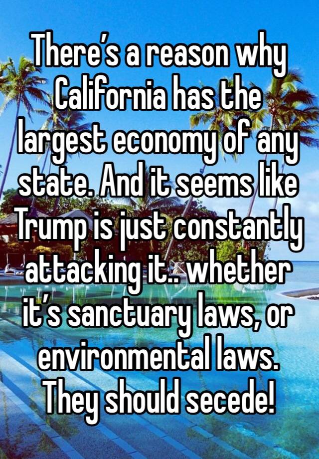 There’s a reason why California has the largest economy of any state. And it seems like Trump is just constantly attacking it.. whether it’s sanctuary laws, or environmental laws. 
They should secede!