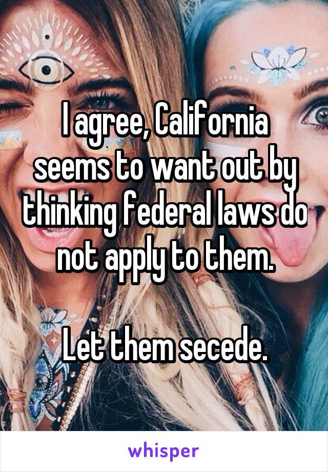 I agree, California seems to want out by thinking federal laws do not apply to them.

Let them secede.