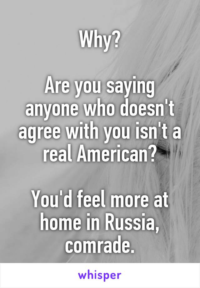 Why?

Are you saying anyone who doesn't agree with you isn't a real American?

You'd feel more at home in Russia, comrade.