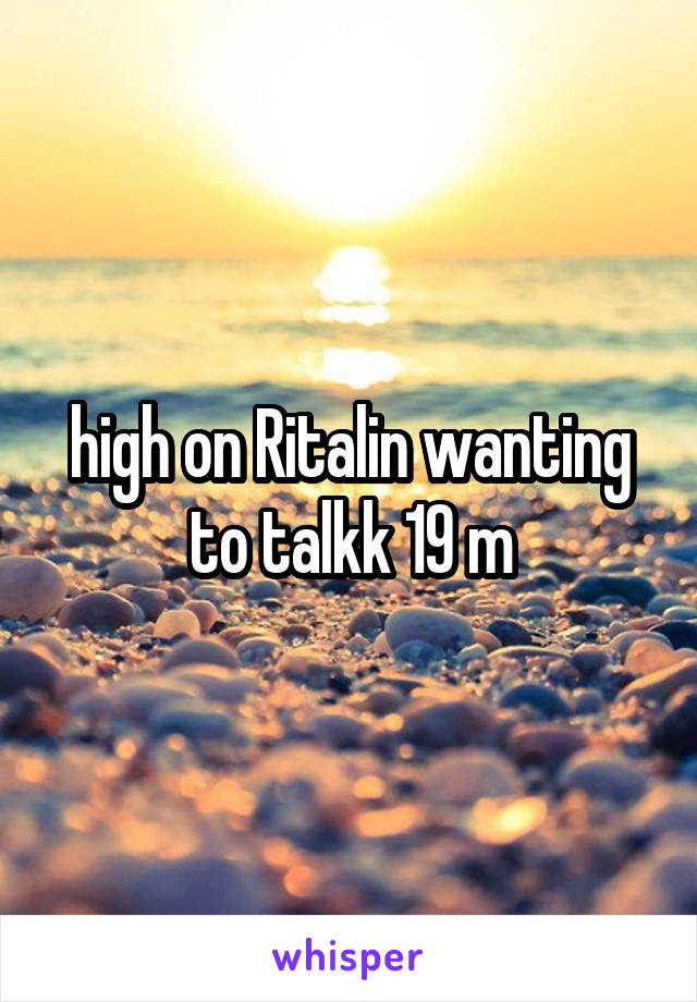 high on Ritalin wanting to talkk 19 m