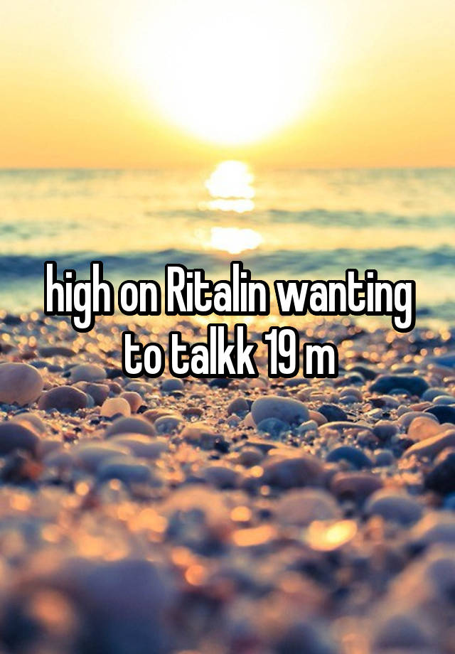 high on Ritalin wanting to talkk 19 m