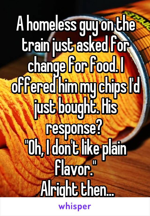 A homeless guy on the train just asked for change for food. I offered him my chips I'd just bought. His response? 
"Oh, I don't like plain flavor."
 Alright then...