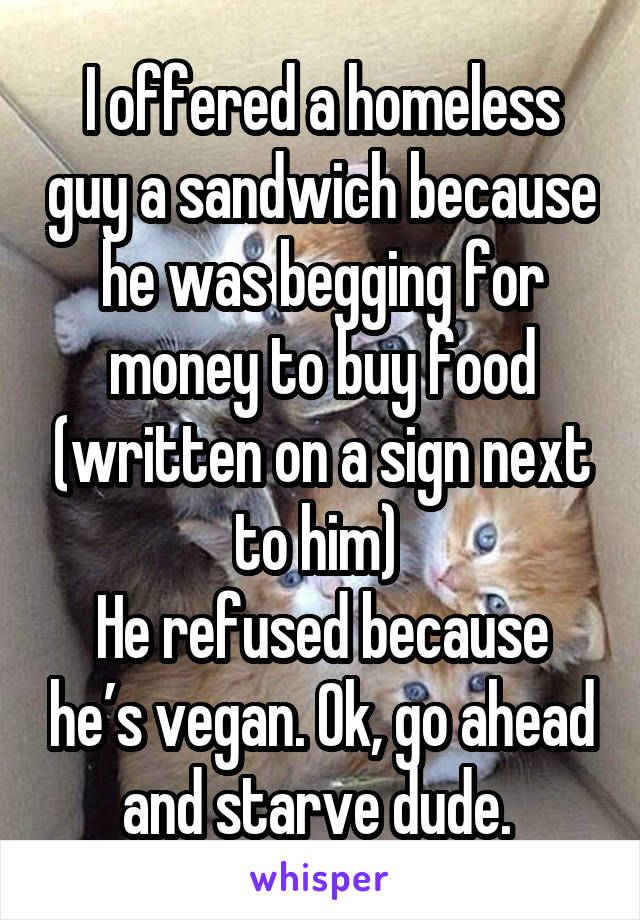 I offered a homeless guy a sandwich because he was begging for money to buy food (written on a sign next to him) 
He refused because he’s vegan. Ok, go ahead and starve dude. 