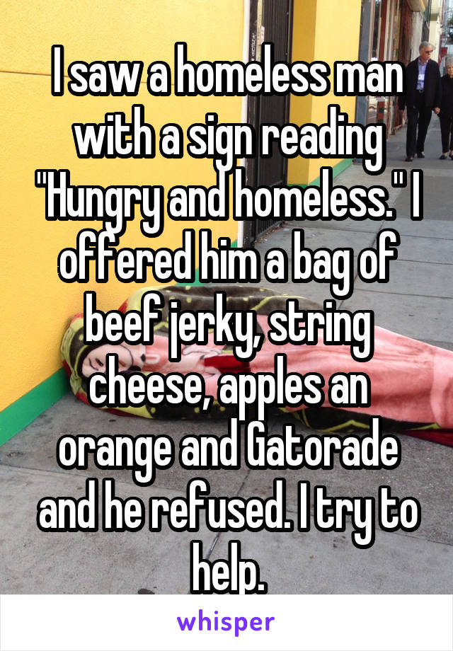 I saw a homeless man with a sign reading "Hungry and homeless." I offered him a bag of beef jerky, string cheese, apples an orange and Gatorade and he refused. I try to help.