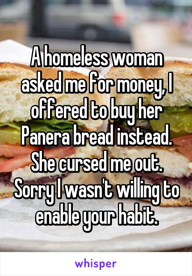 A homeless woman asked me for money, I offered to buy her Panera bread instead. She cursed me out. Sorry I wasn't willing to enable your habit.