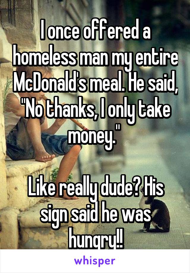 I once offered a homeless man my entire McDonald's meal. He said, "No thanks, I only take money." 

Like really dude? His sign said he was hungry!!