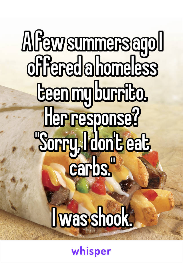 A few summers ago I offered a homeless teen my burrito.
Her response?
"Sorry, I don't eat carbs."

I was shook.