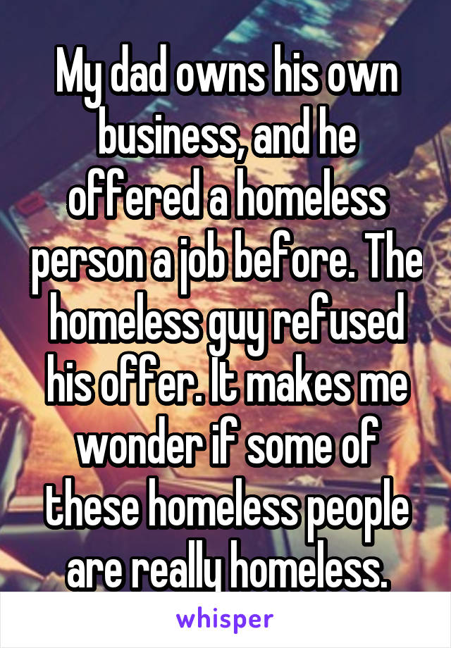 My dad owns his own business, and he offered a homeless person a job before. The homeless guy refused his offer. It makes me wonder if some of these homeless people are really homeless.
