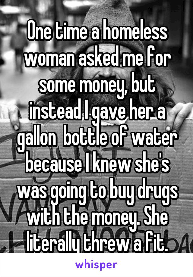 One time a homeless woman asked me for some money, but instead I gave her a gallon  bottle of water because I knew she's was going to buy drugs with the money. She literally threw a fit.