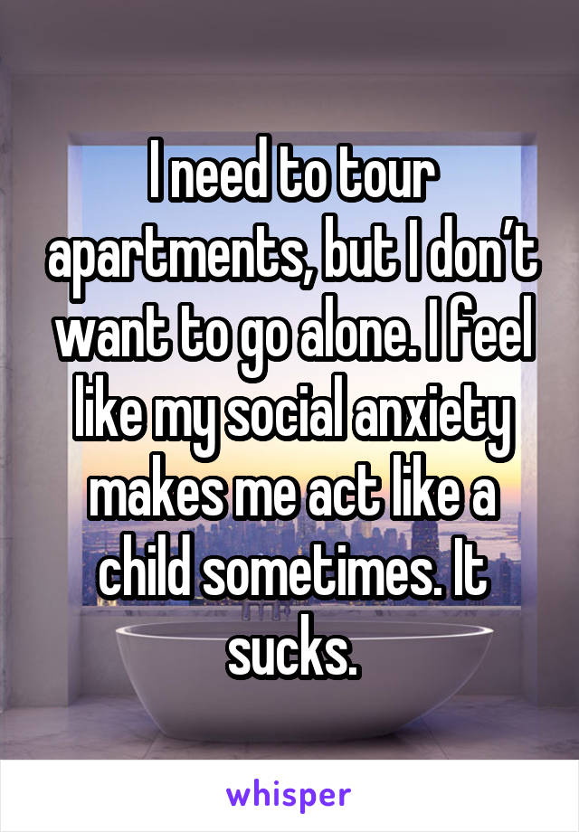I need to tour apartments, but I don’t want to go alone. I feel like my social anxiety makes me act like a child sometimes. It sucks.