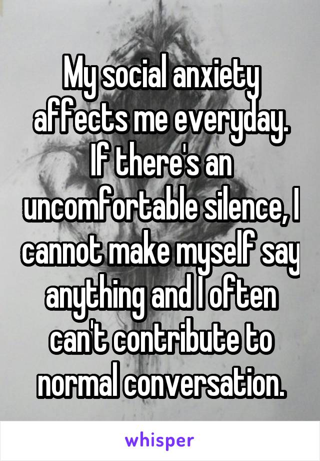 My social anxiety affects me everyday. If there's an uncomfortable silence, I cannot make myself say anything and I often can't contribute to normal conversation.