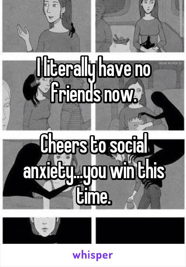 I literally have no friends now.

Cheers to social anxiety...you win this time.