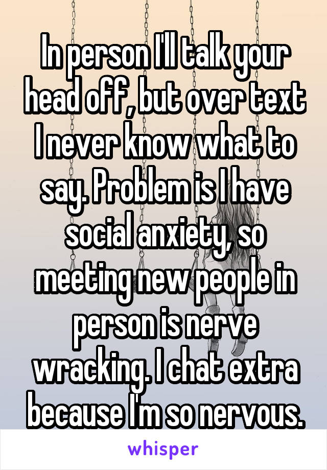 In person I'll talk your head off, but over text I never know what to say. Problem is I have social anxiety, so meeting new people in person is nerve wracking. I chat extra because I'm so nervous.