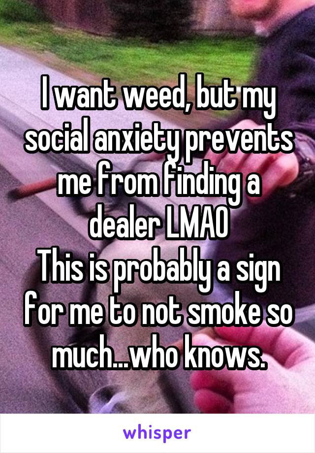 I want weed, but my social anxiety prevents me from finding a dealer LMAO
This is probably a sign for me to not smoke so much...who knows.