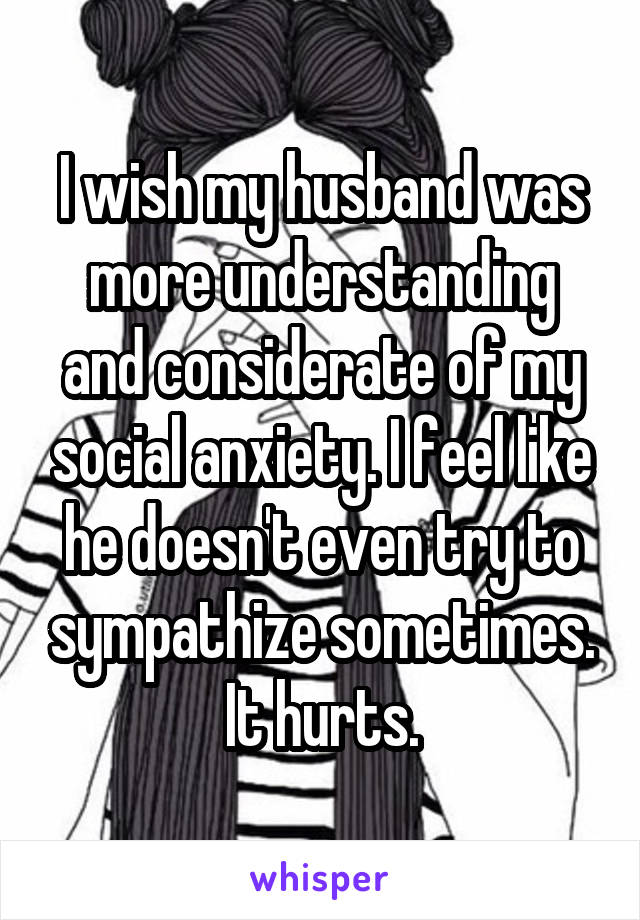 I wish my husband was more understanding and considerate of my social anxiety. I feel like he doesn't even try to sympathize sometimes. It hurts.