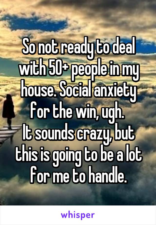 So not ready to deal with 50+ people in my house. Social anxiety for the win, ugh. 
It sounds crazy, but this is going to be a lot for me to handle.