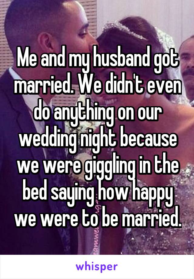 Me and my husband got married. We didn't even do anything on our wedding night because we were giggling in the bed saying how happy we were to be married.