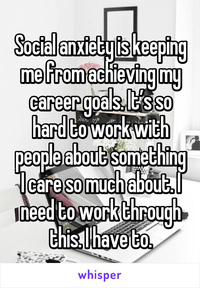 Social anxiety is keeping me from achieving my career goals. It’s so hard to work with people about something I care so much about. I need to work through this. I have to.