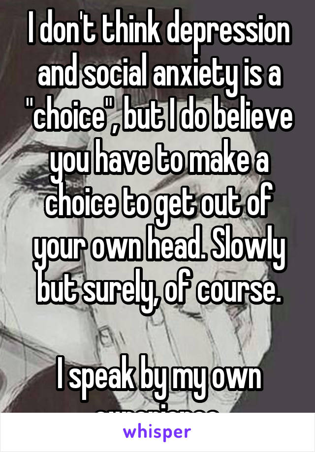 I don't think depression and social anxiety is a "choice", but I do believe you have to make a choice to get out of your own head. Slowly but surely, of course.

I speak by my own experience.