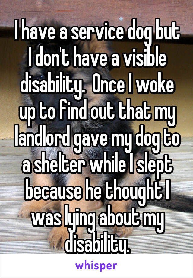 I have a service dog but I don't have a visible disability.  Once I woke up to find out that my landlord gave my dog to a shelter while I slept because he thought I was lying about my disability.