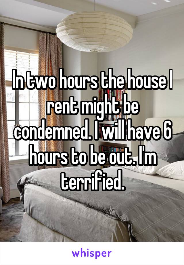 In two hours the house I rent might be condemned. I will have 6 hours to be out. I'm terrified.