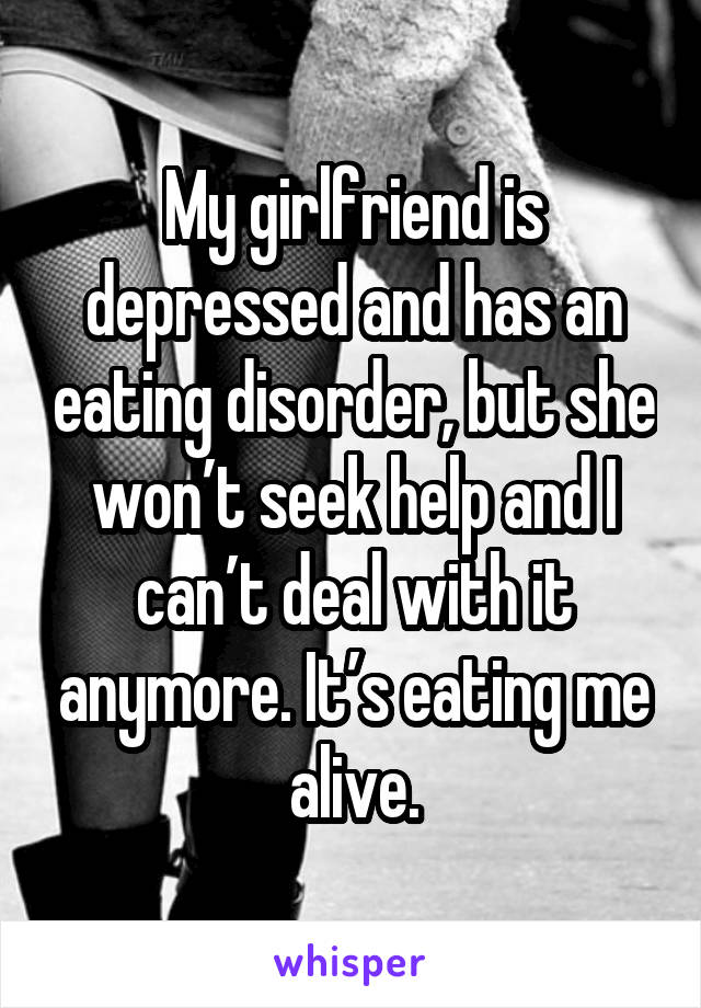 My girlfriend is depressed and has an eating disorder, but she won’t seek help and I can’t deal with it anymore. It’s eating me alive.