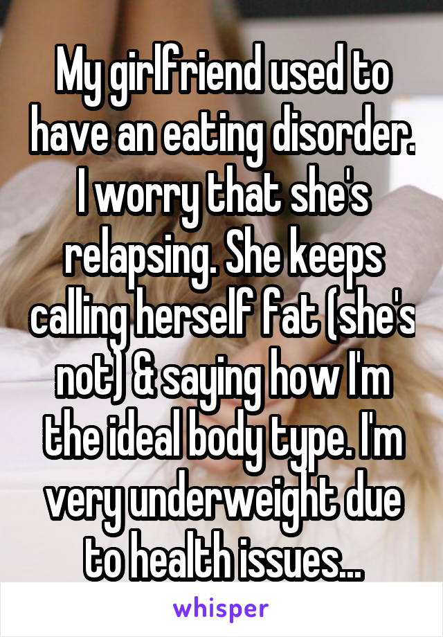 My girlfriend used to have an eating disorder. I worry that she's relapsing. She keeps calling herself fat (she's not) & saying how I'm the ideal body type. I'm very underweight due to health issues...